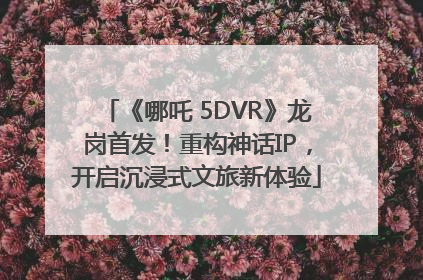 《哪吒 5DVR》龙岗首发！重构神话IP，开启沉浸式文旅新体验
