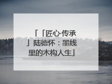 「匠心·传承」陆德怀：墨线里的木构人生