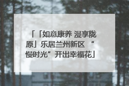「如意康养 漫享陇原」乐居兰州新区 “慢时光”开出幸福花