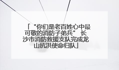 “你们是老百姓心中最可敬的消防子弟兵” 长沙市消防救援支队完成龙山抗洪使命归队