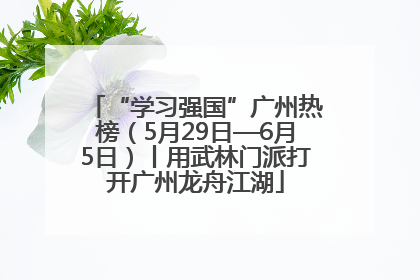 “学习强国”广州热榜（5月29日—6月5日）丨用武林门派打开广州龙舟江湖
