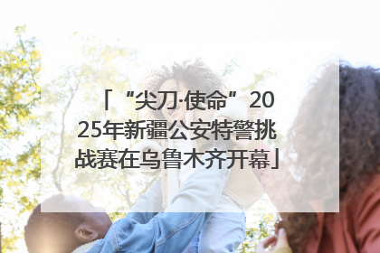 “尖刀·使命”2025年新疆公安特警挑战赛在乌鲁木齐开幕