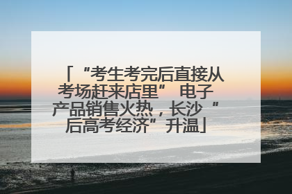 “考生考完后直接从考场赶来店里” 电子产品销售火热，长沙“后高考经济”升温