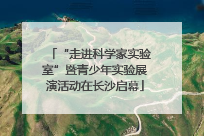 “走进科学家实验室”暨青少年实验展演活动在长沙启幕