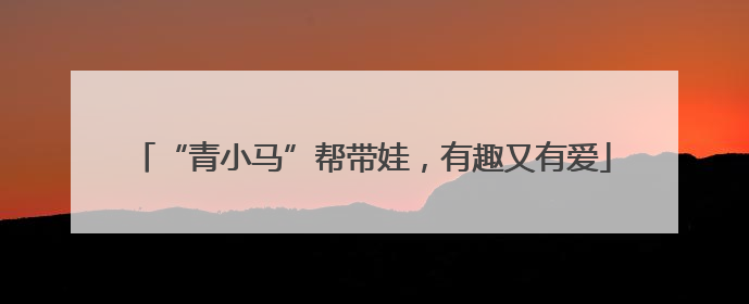 “青小马”帮带娃，有趣又有爱