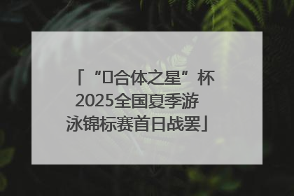 “﻿合体之星”杯2025全国夏季游泳锦标赛首日战罢