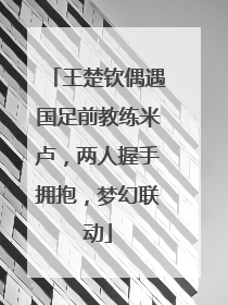 王楚钦偶遇国足前教练米卢，两人握手拥抱，梦幻联动