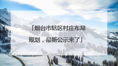 烟台市辖区村庄布局规划，最新公示来了