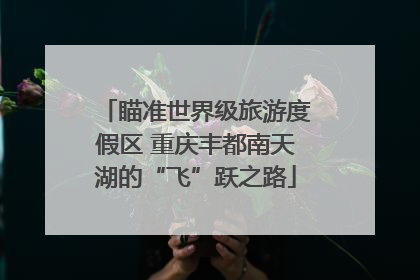 瞄准世界级旅游度假区 重庆丰都南天湖的“飞”跃之路