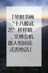琴棋书画“十八般武艺”样样精，文博会机器人组团花式秀绝活