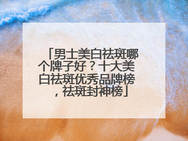 男士美白祛斑哪个牌子好？十大美白祛斑优秀品牌榜，祛斑封神榜