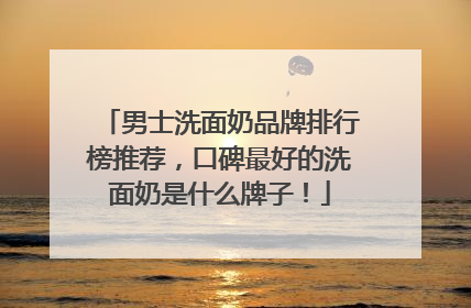 男士洗面奶品牌排行榜推荐，口碑最好的洗面奶是什么牌子！