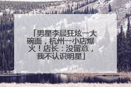 男星李晨狂炫一大碗面，杭州一小店爆火！店长：没留意，我不认识明星