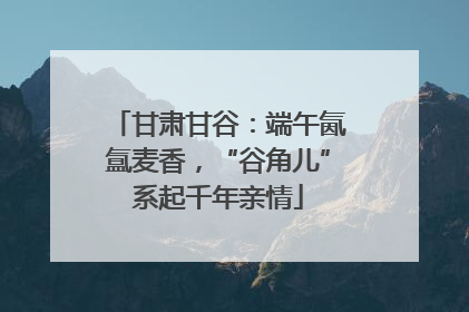 甘肃甘谷：端午氤氲麦香，“谷角儿”系起千年亲情