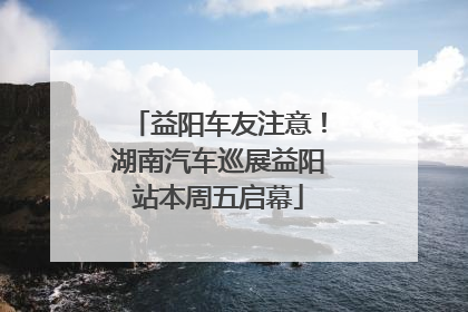 益阳车友注意！湖南汽车巡展益阳站本周五启幕