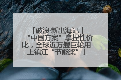 破浪·新出海记丨 “中国方案”拿捏性价比，全球近万艘巨轮用上镇江“节能桨”