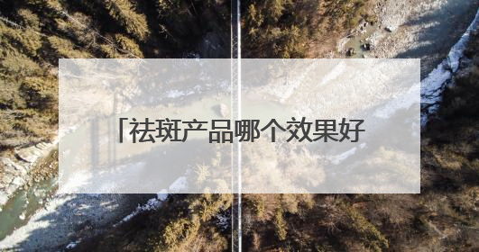 祛斑产品哪个效果好？2025年度热门祛斑品牌，平价好用
