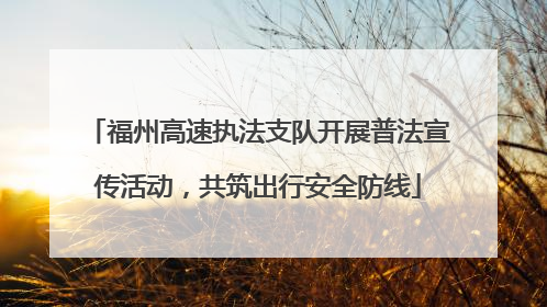 福州高速执法支队开展普法宣传活动，共筑出行安全防线