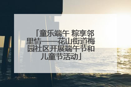 童乐端午 粽享邻里情——花山街道梅园社区开展端午节和儿童节活动
