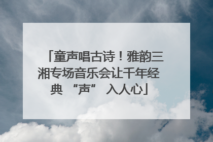 童声唱古诗！雅韵三湘专场音乐会让千年经典 “声” 入人心