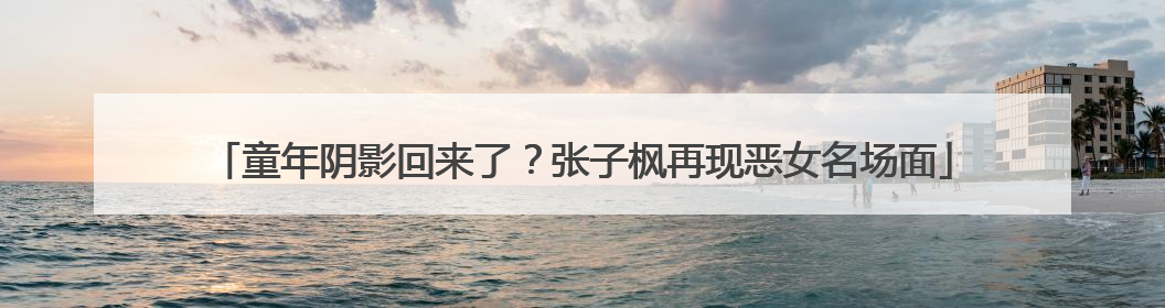 童年阴影回来了？张子枫再现恶女名场面
