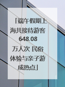 端午假期上海共接待游客648.08万人次 民俗体验与亲子游成热点