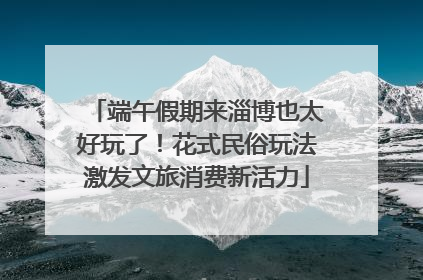 端午假期来淄博也太好玩了！花式民俗玩法激发文旅消费新活力