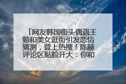 网友韩国街头偶遇王勉和美女逛街引发恋情猜测，登上热搜！陈赫评论区贴脸开大：你和谁逛街？我也想知道