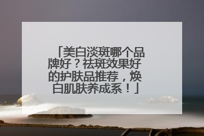 美白淡斑哪个品牌好？祛斑效果好的护肤品推荐，焕白肌肤养成系！