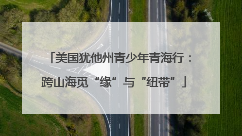 美国犹他州青少年青海行：跨山海觅“缘”与“纽带”