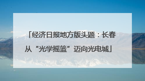 经济日报地方版头题：长春从“光学摇篮”迈向光电城