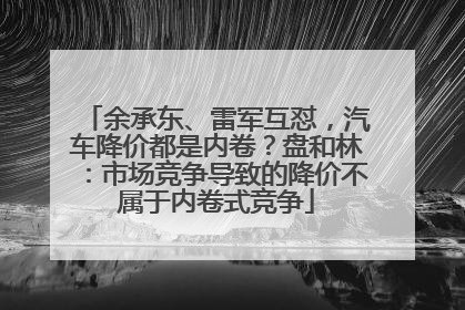 余承东、雷军互怼，汽车降价都是内卷？盘和林：市场竞争导致的降价不属于内卷式竞争
