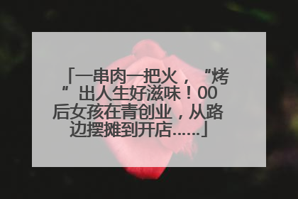 一串肉一把火，“烤”出人生好滋味！00后女孩在青创业，从路边摆摊到开店……