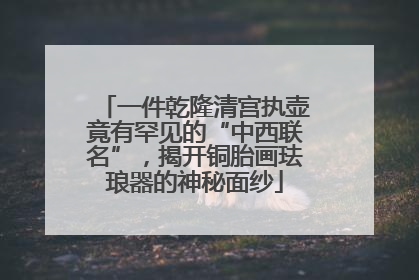 一件乾隆清宫执壶竟有罕见的“中西联名”，揭开铜胎画珐琅器的神秘面纱