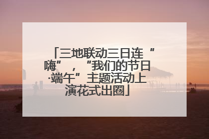 三地联动三日连“嗨”，“我们的节日·端午”主题活动上演花式出圈