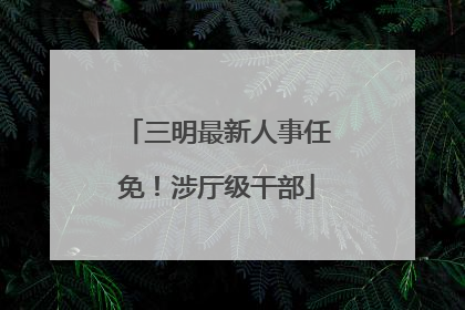 三明最新人事任免！涉厅级干部