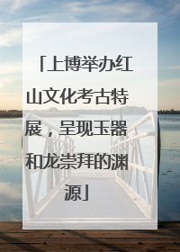 上博举办红山文化考古特展，呈现玉器和龙崇拜的渊源