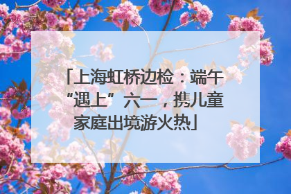 上海虹桥边检：端午“遇上”六一，携儿童家庭出境游火热
