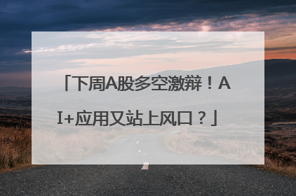 下周A股多空激辩！AI+应用又站上风口？