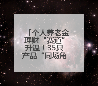 个人养老金理财“赛道”升温！35只产品“同场角逐”，固收类成主力