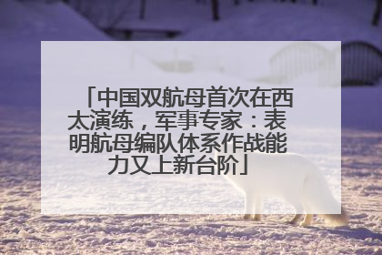 中国双航母首次在西太演练，军事专家：表明航母编队体系作战能力又上新台阶