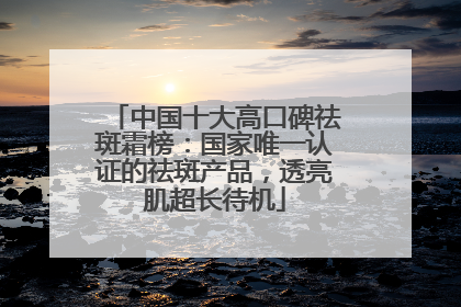 中国十大高口碑祛斑霜榜：国家唯一认证的祛斑产品，透亮肌超长待机