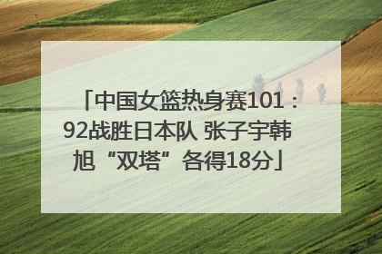 中国女篮热身赛101∶92战胜日本队 张子宇韩旭“双塔”各得18分
