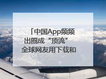 中国App频频出圈成“顶流” 全球网友用下载和消费投出信任票