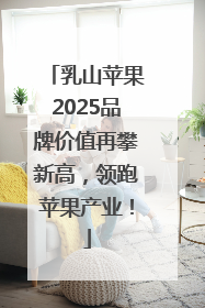 乳山苹果2025品牌价值再攀新高，领跑苹果产业！