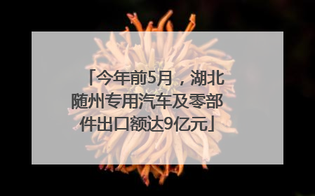 今年前5月，湖北随州专用汽车及零部件出口额达9亿元