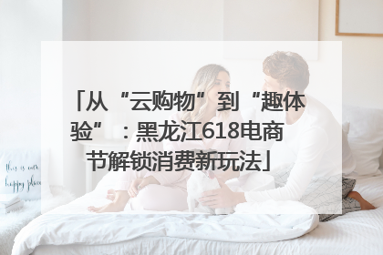从“云购物”到“趣体验”：黑龙江618电商节解锁消费新玩法