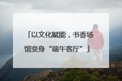 以文化赋能，书香场馆变身“端午客厅”