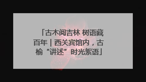 古木阅吉林 树语藏百年｜西关宾馆内，古榆“讲述”时光絮语