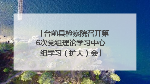 台前县检察院召开第6次党组理论学习中心组学习（扩大）会